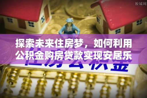 界首探索未来住房梦，如何利用公积金购房贷款实现安居乐业