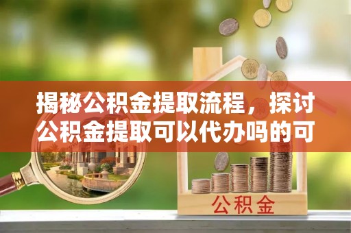界首揭秘公积金提取流程，探讨公积金提取可以代办吗的可行性与注意事项