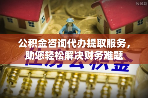界首公积金咨询代办提取服务，助您轻松解决财务难题
