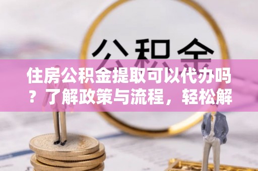 界首住房公积金提取可以代办吗？了解政策与流程，轻松解决你的疑问