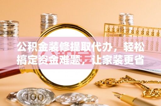 界首公积金装修提取代办，轻松搞定资金难题，让家装更省心