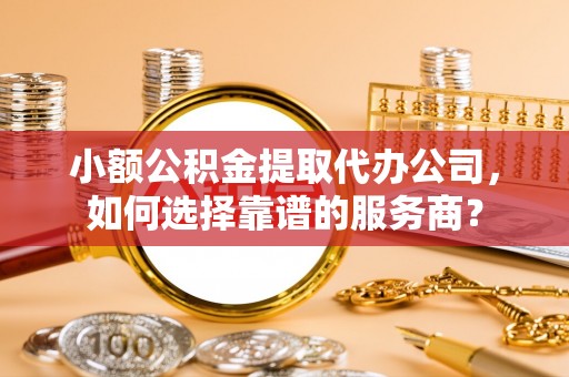 界首小额公积金提取代办公司，如何选择靠谱的服务商？