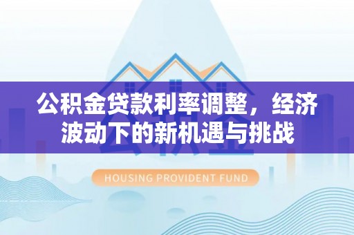 界首公积金贷款利率调整，经济波动下的新机遇与挑战
