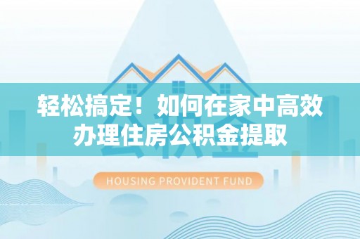 界首轻松搞定！如何在家中高效办理住房公积金提取