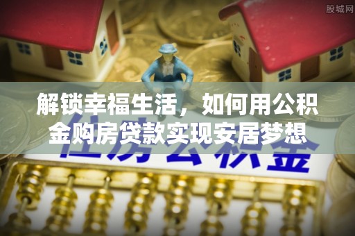 界首解锁幸福生活，如何用公积金购房贷款实现安居梦想