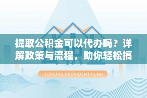 界首提取公积金可以代办吗？详解政策与流程，助你轻松搞定！