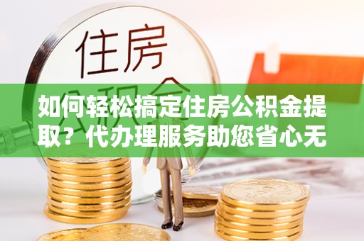 界首如何轻松搞定住房公积金提取？代办理服务助您省心无忧