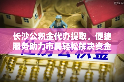 界首长沙公积金代办提取，便捷服务助力市民轻松解决资金需求