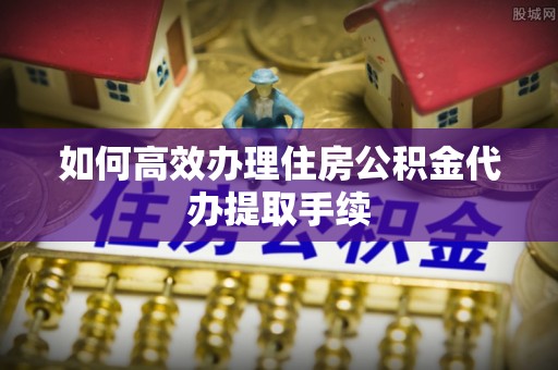 界首如何高效办理住房公积金代办提取手续