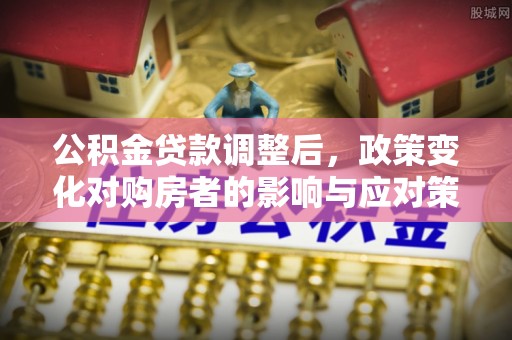 界首公积金贷款调整后，政策变化对购房者的影响与应对策略
