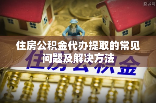 界首住房公积金代办提取的常见问题及解决方法