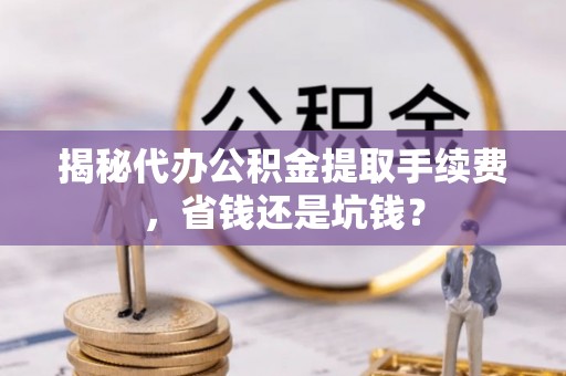 界首揭秘代办公积金提取手续费，省钱还是坑钱？