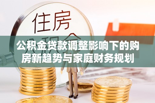 界首公积金贷款调整影响下的购房新趋势与家庭财务规划