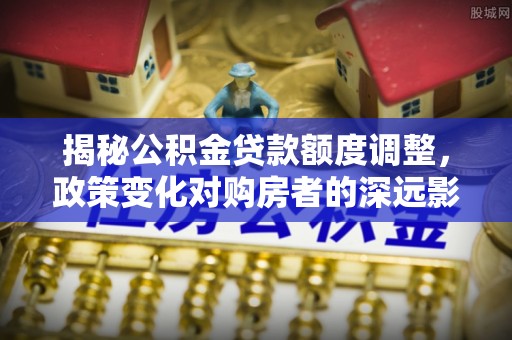 界首揭秘公积金贷款额度调整，政策变化对购房者的深远影响
