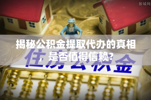 界首揭秘公积金提取代办的真相，是否值得信赖？