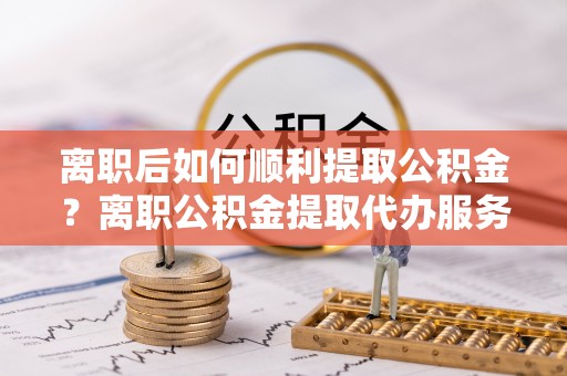 界首离职后如何顺利提取公积金？离职公积金提取代办服务全解析