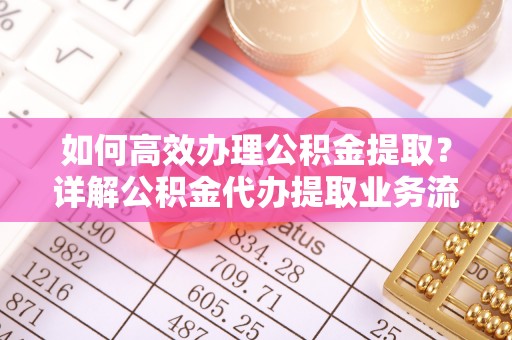 界首如何高效办理公积金提取？详解公积金代办提取业务流程与优势