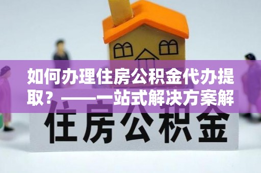 界首如何办理住房公积金代办提取？——一站式解决方案解析