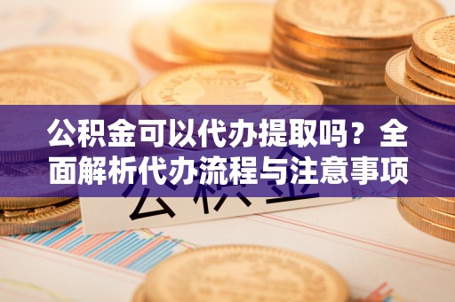 界首公积金可以代办提取吗？全面解析代办流程与注意事项