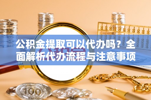 界首公积金提取可以代办吗？全面解析代办流程与注意事项