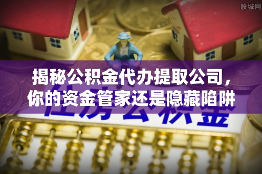 界首揭秘公积金代办提取公司，你的资金管家还是隐藏陷阱？